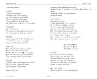 )61(
WILLIAM SHAKESPEARE ROMEO Y JULIETA
© Pehuén Editores, 2001.
¿Por dónde andabas?
JULIETA
Donde me enseñaron
a arrepentirme de mi rebeldía
y a pedirte perdón, arrodillada.
Así me lo aconsejó fray Lorenzo.
¡Te suplico perdón! ¡Y desde ahora
me dejaré guiar sólo por ti! (Se arrodilla).
CAPULETO
(A un Sirviente).
¡Vete a buscar al conde! ¡Cuéntale esto!
¡Se hará mañana el nudo del enlace!
JULIETA
Vi al joven conde donde fray Lorenzo,
le ofrecí tanto amor como podía
sin pasar las barreras del recato.
CAPULETO
¡Levántate! ¡Muy bien! ¡Estoy contento!
Todo va bien. Ahora veré al conde.
¡Repito! ¡Quiero verlo! ¡Que lo traigan!
¡Juro ante Dios que al fraile reverendo
toda nuestra ciudad le debe mucho!
JULIETA
¿Quieres venir conmigo hasta mi cámara,
Ama, y buscar conmigo el atavío
que necesitaré para mañana?
SRA. CAPULETO
¡No queda mucho tiempo para el jueves!
¡Anda con ella! ¡Y mañana, a la iglesia! (Salen Julieta y el
Ama).
No queda tiempo para prepararnos.
¡Ya es de noche!
CAPULETO
¡Me ocuparé de todo!
Y todo andará bien. ¡Te lo aseguro!
Ve con Julieta. Ayúdala a vestirse.
Yo no me acostaré. Déjame solo.
Por esta vez haré de ama de casa.
¡Ah! ¿Qué? ¿Ya se han marchado todos?
Yo mismo iré a buscar al conde Paris
y lo prepararé para mañana.
¡Me han quitado un gran peso de mi pecho
al ver que entró en razón la testaruda!
ESCENATERCERA
Aposento de Julieta.
(Entra Julieta y el Ama).
JULIETA
¡Sí, Ama, ese vestido es el mejor,
pero te ruego que me dejes sola.
Necesito hacer muchas oraciones,
¡pedir al cielo que me favorezca!
¡Tú sabes mi aflicción y mis pecados!
(Entra la señora Capuleto).
SRA. CAPULETO
¿Puedo ayudarte? ¿Estás muy ocupada?
 