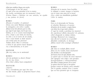 )67(
WILLIAM SHAKESPEARE ROMEO Y JULIETA
© Pehuén Editores, 2001.
¿Qué pies malditos llegan esta noche
a interrumpir el rito del amor?
¿Y qué? ¿Con una antorcha? ¡Con tu manto
oh, noche, escóndeme por un momento! (Sale).
(Entran Romeo y Baltazar con una antorcha, un azadón
y una palanca de fierro).
ROMEO
¡Pásame el azadón y la palanca!
¡Toma esta carta! Mañana temprano
la entregarás a mi señor y padre.
¡Dame la luz! ¡Te advierto, por tu vida,
que oigas lo que oigas, veas lo que veas,
bribón, no se te ocurra interrumpirme!
¡Voy a bajar a este lecho de muerte,
no sólo a ver el rostro de mi amada,
sino a sacar desde su dedo muerto
una sortija para mí, preciosa!
Ándate ahora. Pero si volvieras
a mirar lo que pienso hacer después
voy a descuartizarte, te lo juro!
BALTAZAR
¡Me voy, señor, no te molestaré!
ROMEO
¡Así me probarás tu afecto! ¡Toma!
(Le da una bolsa).
¡Vive feliz! ¡Adiós, buen compañero!
BALTAZAR
(Aparte).
Voy a esconderme por aquí. Sus ojos
me dan miedo. ¿Qué se proponen hacer? (Sale)
ROMEO
¡Entraña de la muerte, boca horrible,
te obligaré a comer, aunque te hartaste
con la carne más pura de la tierra!
¡Voy a abrir tus mandíbulas podridas!
(Abre la tumba).
PARIS
Este es el desterrado de Verona,
el soberbio Montesco, el asesino
del primo de mi amada -y, según dicen,
este dolor fue el que mató a Julieta-.
¡Y aquí ha venido a profanar los muertos!
¡Es oprobioso! ¡Debo detenerlo! (Se adelanta).
¡Alto! ¡Suspende tu trabajo infame,
sacrílego Montesco! ¡La venganza
más allá de la muerte no es posible!
¡Bandido condenado, te detengo
¡Debes morir! ¡Ven conmigo! ¡Obedece!
ROMEO
¡Me dices la verdad! ¡Debo morir!
¡Para eso he venido, buen muchacho!
¡No desafíes a un desesperado!
¡Sé bueno, huye de aquí, déjame solo,
yo quiero que te asustes de estos muertos!
¡No agregues otra culpa a mis pecados
desesperándome y enfureciéndome!
¡Por Dios! ¡Ándate pronto! ¡Yo te juro!
¡te quiero más de lo que yo me quiero
porque contra mí mismo estoy armado!
¡No te quedes, camina! ¡Vive y cuenta
que un loco permitió que te escaparas
 