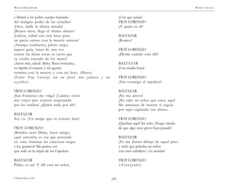 )69(
WILLIAM SHAKESPEARE ROMEO Y JULIETA
© Pehuén Editores, 2001.
y libraré a mi pobre cuerpo hastiado
del maligno poder de las estrellas!
¡Ojos, dadle la última mirada!
¡Brazos míos, llegó el último abrazo!
¡Labios, sellad con este beso puro
un pacto eterno con la muerte ansiosa!
¡Amargo conductor, piloto ciego,
áspero guía, lanza de una vez
contra las duras rocas tu navío que
ya estaba cansado de los mares!
¡Amor mío, salud! (Bebe). Buen boticario,
es rápido el veneno y mi agonía
termina con la muerte y con un beso. (Muere).
(Entra Fray Lorenzo con un farol, una palanca y un
a z a d ó n ) .
FRAYLORENZO
¡San Francisco me valga! ¡Cuántas veces
mis viejos pies erraron tropezando
por las tumbas! ¿Quién anda por ahí!
BALTAZAR
Soy yo. ¡Un amigo que os conoce bien!
FRAY LORENZO
¡Bendito seas! Dime, buen amigo,
¿qué antorcha es esa que pretende
en vano iluminar las calaveras ciegas
y los gusanos? Me parece ver
que arde en la cripta de los Capuleto.
BALTAZAR
Padre, es así. Y allí está mi señor,
¡Uno que amáis!
FRAYLORENZO
¿Y quién es él?
BALTAZAR
¡Romeo!
FRAYLORENZO
¿Desde cuándo está allí?
BALTAZAR
¡Una media hora!
FRAYLORENZO
¡Ven conmigo al sepulcro!
BALTAZAR
¡No me atrevo!
¡No sabe mi señor que estoy aquí!
Me amenazó de muerte si seguía
por aquí vigilando sus afanes.
FRAYLORENZO
¡Quédate aquí! Iré solo. ¡Tengo miedo
de que algo muy grave haya pasado!
BALTAZAR
¡Yo me dormí debajo de aquel pino
y soñé que peleaba mi señor
con otro caballero y lo mataba!
FRAYLORENZO
(Avanzando).
 
