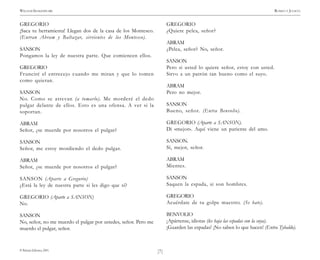 )7(
WILLIAM SHAKESPEARE ROMEO Y JULIETA
© Pehuén Editores, 2001.
GREGORIO
¡Saca tu herramienta! Llegan dos de la casa de los Montesco.
(Entran Abram y Baltazar, sirvientes de los Montesco).
SANSON
Pongamos la ley de nuestra parte. Que comiencen ellos.
GREGORIO
Frunciré el entrecejo cuando me miran y que lo tomen
como quieran.
SANSON
No. Como se atrevan (a tomarlo). Me morderé el dedo
pulgar delante de ellos. Esto es una ofensa. A ver si la
soportan.
ABRAM
Señor, ¿se muerde por nosotros el pulgar?
SANSON
Señor, me estoy mordiendo el dedo pulgar.
ABRAM
Señor, ¿se muerde por nosotros el pulgar?
SANSON (Aparte a Gregorio)
¿Está la ley de nuestra parte si les digo que sí?
GREGORIO (Aparte a SANSON)
No.
SANSON
No, señor, no me muerdo el pulgar por ustedes, señor. Pero me
muerdo el pulgar, señor.
GREGORIO
¿Quiere pelea, señor?
ABRAM
¿Pelea, señor? No, señor.
SANSON
Pero si usted lo quiere señor, estoy con usted.
Sirvo a un patrón tan bueno como el suyo.
ABRAM
Pero no mejor.
SANSON
Bueno, señor. (Entra Benvolio).
GREGORIO (Aparte a SANSON).
Di «mejor». Aquí viene un pariente del amo.
SANSON.
Sí, mejor, señor.
ABRAM
Mientes.
SANSON
Saquen la espada, si son hombres.
GREGORIO
Acuérdate de tu golpe maestro. (Se bate).
BENVOLIO
¡Apártense, idiotas (les baja las espadas con la suya).
¡Guarden las espadas! ¡No saben lo que hacen! (Entra Tybaldo).
 