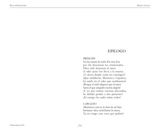 )71(
WILLIAM SHAKESPEARE ROMEO Y JULIETA
© Pehuén Editores, 2001.
EPILOGO
PRINCIPE
Ya me enteré de todo. En esta fosa
por fin descansan los enamorados.
Ellos sólo buscaron el amor
el odio ajeno los llevó a la muerte.
¿Y ahora donde están los enemigos?
¡Qué maldición, Montesco, Capuleto,
ha caído en el odio que sembrasteis?
¡Porque el cielo dispuso que el amor
fuera el que aniquiló vuestra alegría!
¡Y yo, por tolerar vuestras discordias,
he debido perder a dos parientes!
¡El castigo ha caído sobre todos!
CAPULETO
¡Montesco, ésta es la dote de mi hija:
hermano mío, estréchame la mano,
Ya no tengo otra cosa que pedirte!
 