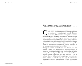 )73(
WILLIAM SHAKESPEARE ROMEO Y JULIETA
© Pehuén Editores, 2001.
WILLIAM SHAKESPEARE 1564 - 1616
ONOCIDO EN TODOS los idiomas, representado en todos
los escenarios y estudiado por los más famosos
especialistas, William Shakespeare es quizás el autor más
popular de todos los tiempos. La universidad de los temas tratados
en sus obras y la riqueza de su lenguaje, lo han convertido con los
años en referencia obligada de lectores y público de todo el mundo.
Todos los años nuevos montajes de sus piezas o nuevas películas
aportan un punto de vista distinto sobre su material original, e
incluso los investigadores descubren una renovada dimensión de
sus dramas, hasta ese momento no percibido.
Shakespeare nació en Stratford-upon-Avon, distante unas cien
millas de Londres hacia el noroeste. Sus biógrafos coinciden en
señalar que aproximadamente a los once años tuvo una experiencia
teatral que le marcaría para toda la vida: una compañía londinense
actuó en Stratford, con ocasión de la fiesta de la reina. De allí en
adelante, el joven William sería perseguido por la obsesión del
teatro durante el resto de sus días. Hijo de campesinos
acomodados, creció en una confortable vivienda rural, situada
C
 