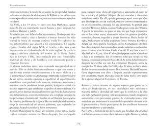 )74(
WILLIAM SHAKESPEARE ROMEO Y JULIETA
© Pehuén Editores, 2001.
entre una herrería y la tienda de un sastre. La prosperidad familiar
sufre reveses durante la adolescencia de William y éste debe entrar
como aprendiz en una carnicería, una vez terminados sus estudios
escolares.
En 1582, a los 19 años, se casó con Ana Hathaway, quien
tenía 26. De ese matrimonio nacen Susana y, poco después, los
mellizos Hamnet y Judith.
Acuciado por sus dificultades económicas, Shakespeare deja
su pueblo natal y viaja a Londres a buscar fortuna. Su vida
teatral se inicia de manera curiosa: cuida los caballos de
los gentilhombres que acuden a los espectáculos. En aquella
época, finales del siglo XVI, el teatro tenía una gran
importancia en el desarrollo de la vida inglesa. Se vivía la
etapa Isabelina (derivada del nombre de la Reina Isabel,
hija de Enrique VIII), caracterizada por una formidable
multitud de obras y de hombres, con abundante poesía y
creación literaria.
El drama isabelino tenía una tremenda receptividad en el
pueblo. Ello se debía fundamentalmente a que sus temas y
sus formas atraían simultáneamente a la masa plebeya y a
la aristocracia. Cuando un dramaturgo emprendía la composición
de un texto, atendía siempre a equilibrar el esparcimiento
anecdótico -con profusión de muertes, traiciones, equívocos y
amoríos- con la caudalosa fuerza poética, la riqueza verbal y la
audacia expresiva, que satisfacían a aquéllos de mayor cultura. En
general, estos dramas incluían elementos que hoy día llamaríamos
«melodramáticos», con otros referentes a la compleja sicología de
los personajes, el sentido del Hombre en su Historia, los negocios
de Estado y problemas de la época. De esta multiplicidad temática,
surge la universalidad del drama ¡saberme, que repletaba las
graderías de pueblo rústico y finos cortesanos.
William Shakespeare se inició en Londres como actor, donde
realizó trabajos mediocres. Poco después, fue encargado
para corregir viejas obras del repertorio y adecuarlas al gusto de
los actores y el público. Adaptó obras conocidas y dramatizó
anécdotas orales. De allí, quizás, provenga aquel mito que dice
que Shakespeare era en realidad, muchos autores concentrados
en un solo nombre, creencia hoy día desterrada. Su primer gran
éxito fue Romeo y Julieta, cuando Shakespeare tenía aún 30 años.
A partir de entonces, no pasa un año sin que haga representar
una o dos obras suyas, abarcando todos los géneros posibles:
comedias, dramas, tragedias y piezas históricas. Hacia finales de
siglo, Shakespeare ya había adquirido fama y fortuna. Escribía y
dirigía sus obras para la Compañía de los Comediantes del Rey.
Sus obras mayores fueron creadas cuando todavía era un hombre
joven: Hamlet a los 36 años, Otelo a los 40, El rey Lear a los 41,
Macbeth a los 42, etc. A los 47 años, Shakespeare vuelve a Stratford
y deja a su compañía. En el hermoso solar que ocupa su hija
Susana, continúa escribiendo hasta 1612. Se retira definitivamente
después de escribir ese año La tempestad. Después, antes de
cumplir los 50 años, calla. En 1616, a los 52 años, recibe la visita
de dos viejos camaradas de teatro: Ben Jonson y Michael Drayton.
Cena alegremente con ellos y después, atacado supuestamente
por una fiebre, muere. Diez días antes lo había hecho otro genio
de la época: Miguel de Cervantes, en España.
Romeo y Julieta resume de alguna manera gran parte de la
obra de Shakespeare, en sus cualidades más evidentes:
maestría verbal y densidad del verso que le confieren a la obra
una bella perfección poética y eficacia escénicas; mundo imaginario
autónomo, con personajes plenos de contradicciones, rica
anécdota que mantienen la tensión del espectador durante toda
la presentación y lúcida percepción de los conflictos humanos
más trascendentes y universales.
No es ésta la historia de dos personajes que desafían a la sociedad
o al destino, como en otras obras del autor inglés. Romeo y Julieta,
 