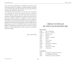 )75(
WILLIAM SHAKESPEARE ROMEO Y JULIETA
© Pehuén Editores, 2001.
estos dos jóvenes adolescentes, son llevados más bien por las
circunstancias adversas y absurdas a un final de tragedia, asumiendo
a una sociedad equivocada, representada en este caso por las luchas
familiares que impiden el amor juvenil.
La traducción que presentamos es más bien una recreación
en el lenguaje, una forma de traspasar de poeta a poeta la
vibrante palabra original. Neruda transforma, dimensiona,
potencia al castellano la tragedia de los amantes de Verona. No es
casual que muchos hablen de este Romeo y Julieta como de
Shakespeare-Neruda, porque en realidad no es éste un traslado a
otro idioma, sino la invención del drama en distinto lenguaje. Las
palabras de Neruda para el programa del estreno en Chile, apuntan
precisamente a esto: «Lo he traducido con devoción para que las
palabras de Shakespeare puedan comunicar a todos, en nuestro
idioma, el fuego transparente que arde en ellas sin consumirse,
desde hace siglos».
Juan Andrés Piña
OBRAS TEATRALES
DE WILLIAM SHAKESPEARE
TRAGEDIAS
1589 Tito Andrónico
1594-95 Romeo y Julieta
1599 Julio César
1600-1 Hamlet
1602 Troilo y Crésida
1604 Otelo
1605 El rey Lear
1606 Macbeth
1606-7 Antonio y Cleopatra
1607 Coriolano
1608 Timón de Atenas
1609 Cimbelino
COMEDIAS
1591 Comedia de equivocaciones
1592 Los hidalgos de Verona
1592 Trabajos de amor perdido
 
