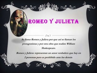 ROMEO Y JULIETA


    Se llama Romeo y Julieta por que así se llaman los
     protagonistas y por otra obra que realizo William
                      Shakespeare.
Romeo y Julieta: representan un amor verdadero que hay en
       2 personas pero es prohibido ante los demás.
 