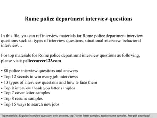 Rome police department interview questions 
In this file, you can ref interview materials for Rome police department interview 
questions such as: types of interview questions, situational interview, behavioral 
interview… 
For top materials for Rome police department interview questions as following, 
please visit: policecareer123.com 
• 80 police interview questions and answers 
• Top 12 secrets to win every job interviews 
• 13 types of interview questions and how to face them 
• Top 8 interview thank you letter samples 
• Top 7 cover letter samples 
• Top 8 resume samples 
• Top 15 ways to search new jobs 
Top materials: 80 police interview questions with answers, top 7 cover letter samples, top 8 resume samples. Free pdf download 
 