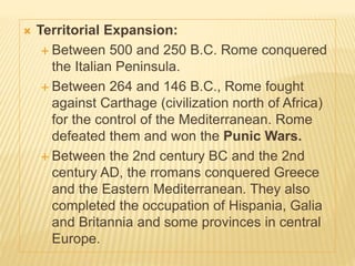  Territorial Expansion:
 Between 500 and 250 B.C. Rome conquered
the Italian Peninsula.
 Between 264 and 146 B.C., Rome fought
against Carthage (civilization north of Africa)
for the control of the Mediterranean. Rome
defeated them and won the Punic Wars.
 Between the 2nd century BC and the 2nd
century AD, the rromans conquered Greece
and the Eastern Mediterranean. They also
completed the occupation of Hispania, Galia
and Britannia and some provinces in central
Europe.
 