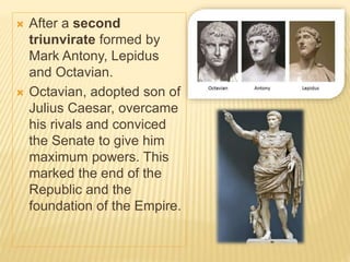  After a second
triunvirate formed by
Mark Antony, Lepidus
and Octavian.
 Octavian, adopted son of
Julius Caesar, overcame
his rivals and conviced
the Senate to give him
maximum powers. This
marked the end of the
Republic and the
foundation of the Empire.
 