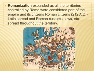  Romanization expanded as all the territories
controlled by Rome were considered part of the
empire and its citizens Roman citizens (212 A.D.).
Latin spread and Roman customs, laws, etc.
spread throughout the territory.
 