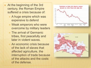  At the beginning of the 3rd
century, the Roman Empire
suffered a crisis because of:
 A huge empire which was
expensive to defend
 Weak emperors who were
overcome by military leaders
 The arrival of Germanic
tribes, first peacefully and
later in violent waves.
 An economic crisis because
of the lack of slaves that
affected agriculture, the
interruption of trade because
of the attacks and the costs
of the defense.
 