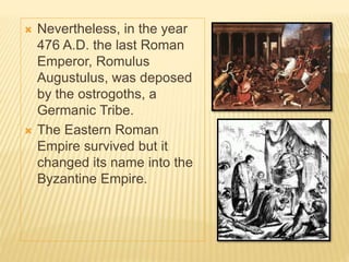  Nevertheless, in the year
476 A.D. the last Roman
Emperor, Romulus
Augustulus, was deposed
by the ostrogoths, a
Germanic Tribe.
 The Eastern Roman
Empire survived but it
changed its name into the
Byzantine Empire.
 