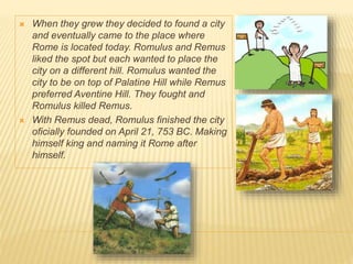 When they grew they decided to found a city
and eventually came to the place where
Rome is located today. Romulus and Remus
liked the spot but each wanted to place the
city on a different hill. Romulus wanted the
city to be on top of Palatine Hill while Remus
preferred Aventine Hill. They fought and
Romulus killed Remus.
 With Remus dead, Romulus finished the city
oficially founded on April 21, 753 BC. Making
himself king and naming it Rome after
himself.
 