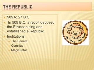 THE REPUBLIC
 509 to 27 B.C.
 In 509 B.C. a revolt deposed
the Etruscan king and
established a Republic.
 Institutions:
 The Senate
 Comitias
 Magistratus
 