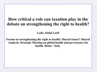 How critical a role can taxation play in the 
debate on strengthening the right to health? 
Laila Abdul Latif 
Forum on strengthening the right to health: Shared Issues? Shared 
Analysis, Strategic Meeting on global health and governance for 
health. Rome - Italy 
 