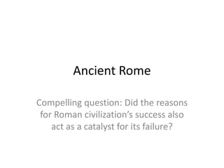 Ancient Rome
Compelling question: Did the reasons
for Roman civilization’s success also
act as a catalyst for its failure?
 