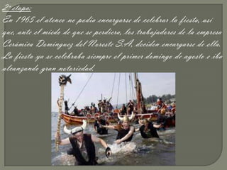 2ª etapa:
En 1965 el ateneo no podía encargarse de celebrar la fiesta, así
que, ante el miedo de que se perdiera, los trabajadores de la empresa
Cerámica Domínguez del Noreste S.A, deciden encargarse de ella.
La fiesta ya se celebraba siempre el primer domingo de agosto e iba
alcanzando gran notoriedad.
 