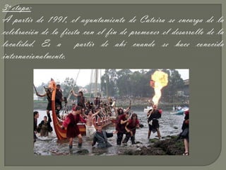 3ª etapa:
A partir de 1991, el ayuntamiento de Catoira se encarga de la
celebración de la fiesta con el fin de promover el desarrollo de la
localidad. Es a partir de ahí cuando se hace conocida
internacionalmente.
 