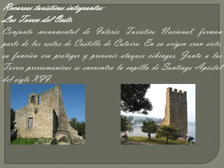 Recursos turísticos integrantes:
Las Torres del Oeste.
Conjunto monumental de Interés Turístico Nacional, forman
parte de los restos de Castillo de Catoira. En su origen eran siete,
su función era proteger y prevenir ataques vikingos. Junto a las
Torres prerrománicas se encuentra la capilla de Santiago Apóstol
del siglo XII.
 