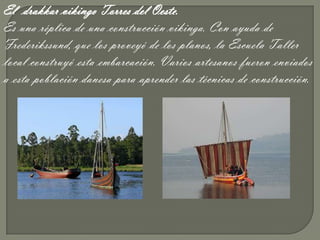 El drakkar vikingo Torres del Oeste.
Es una réplica de una construcción vikinga. Con ayuda de
Frederikssund, que los proveyó de los planos, la Escuela Taller
local construyó esta embarcación. Varios artesanos fueron enviados
a esta población danesa para aprender las técnicas de construcción.
 