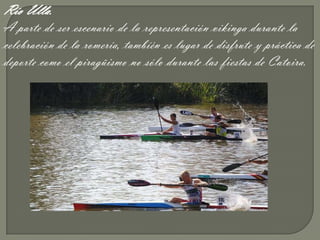 Río Ulla.
A parte de ser escenario de la representación vikinga durante la
celebración de la romería, tambíén es lugar de disfrute y práctica de
deporte como el piragüismo no sólo durante las fiestas de Catoira.
 