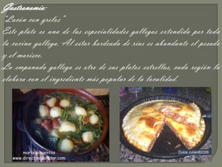 Gastronomía:
“Lacón con grelos”
Este plato es una de las especialidades gallegas extendida por toda
la cocina gallega. Al estar bordeada de rías es abundante el pesado
y el marisco.
La empanada gallega es otro de sus platos estrellas, cada región la
elabora con el ingrediente más popular de la localidad.
 