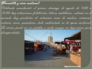 Mercadillo y circo medieval:
Celebrada anualmente el primer domingo de agosto de 9.00 a
15.00. hay actuaciones folclóricas, títeres, malabares….además en el
mercado hay productos de artesanía como la madera, cerámica,
cestería, cuero, panadería….todo ambientado en la época medieval.
Su acceso puede ser en autobús o coche aunque no hay acceso para
discapacitados.
 