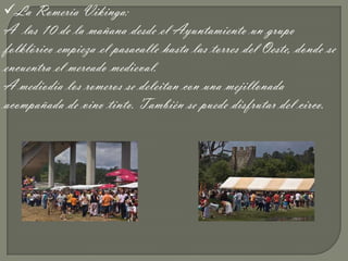 La Romería Vikinga:
A las 10 de la mañana desde el Ayuntamiento un grupo
folklórico empieza el pasacalle hasta las torres del Oeste, donde se
encuentra el mercado medieval.
A mediodía los romeros se deleitan con una mejillonada
acompañada de vino tinto. También se puede disfrutar del circo.
 