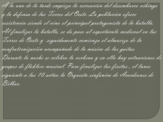 A la una de la tarde empieza la recreación del desembarco vikingo
y la defensa de las Torres del Oeste. La población ofrece
resistencia siendo el vino el principal protagonista de la batalla.
Al finalizar la batalla, se da paso al espectáculo medieval en las
Torres de Oeste y seguidamente comienza el almuerzo de la
confraternización acompañado de la música de las gaitas.
Durante la noche se celebra la verbena y en ella hay actuaciones de
grupos de floklore musical. Para finalizar las fiestas , el lunes
siguiente a las 10 actúa la Orquesta sinfónica de Acordeones de
Bilbao.
 