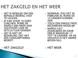    HET IS MOEILIJK OM EEN      NORMAAL ZOU HET IN
    BEPAALD BEDRAG VAST          FEBRUARI AL ROND DE
    TE LEGGEN.                   14 GRADEN KUNNEN
   JE KAN VOOR 10 EURO          ZIJN.
    LUNCHEN. ROME EN            TOCH ZIJN ENKELE FIKSE
    NAPELS ZIJN MEER DAN         REGENBUIEN MOGELIJK
    FASTFOOD! LEER DE           NAPELS LIGT
    EETCULTUUR KENNEN!           ZUIDELIJKER EN DAAR
   HET IS NIET DE               HEB JE MAKKELIJK 17
    BEDOELING DAT HET            TOT 18 GRADEN. OP DE
    EEN CONSUMPTIEREIS           VESUVIUS IS HET AMPER
    WORDT.                       BOVEN NUL.

   HET ZAKGELD                 HET WEER

                                                     13
 