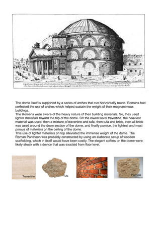 The dome itself is supported by a series of arches that run horizontally round. Romans had
perfected the use of arches which helped sustain the weight of their magnanimous
buildings.
The Romans were aware of the heavy nature of their building materials. So, they used
lighter materials toward the top of the dome. On the lowest level travertine, the heaviest
material was used, then a mixture of travertine and tufa, then tufa and brick, then all brick
was used around the drum section of the dome, and finally pumice, the lightest and most
porous of materials on the ceiling of the dome.
This use of lighter materials on top alleviated the immense weight of the dome. The
Roman Pantheon was probably constructed by using an elaborate setup of wooden
scaffolding, which in itself would have been costly. The elegant coffers on the dome were
likely struck with a device that was exacted from floor level.
 