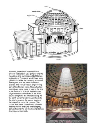 However, the Roman Pantheon in its
present state allows us a glimpse into the
marvelous and stunning world of Roman
architecture. The dome would have been
gilded to look like the heavenly sphere of
all the gods that the name Pantheon
evokes. The oculus was an engineering
gem of the Roman world. No oculus had
even dared come close in size to the one
in the Pantheon. It is still lined with the
original Roman bronze and is the main
source of light for the whole building. As
the earth turns the light flows in to circle
the interior making the viewer aware of
the magnificence of the cosmos. The
oculus was never covered and rain falls
into the interior and runs off the slightly
convex floor to the still functioning Roman
drainpipes underneath.
 