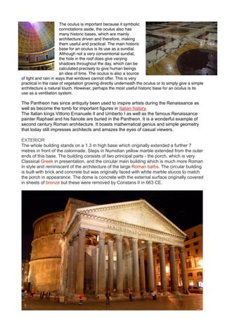 The oculus is important because it symbolic
connotations aside, the oculus also has
many historic bases, which are mainly
architecture driven and therefore, making
them useful and practical. The main historic
base for an oculus is its use as a sundial.
Although not a very conventional sundial,
the hole in the roof does give varying
shadows throughout the day, which can be
calculated precisely to give human beings
an idea of time. The oculus is also a source
of light and rain in ways that windows cannot offer. This is very
practical in the case of vegetation growing directly underneath the oculus or to simply give a simple
architecture a natural touch. However, perhaps the most useful historic base for an oculus is its
use as a ventilation system.
The Pantheon has since antiquity been used to inspire artists during the Renaissance as
well as become the tomb for important figures in Italian history.
The Italian kings Vittorio Emanuele II and Umberto I as well as the famous Renaissance
painter Raphael and his fiancée are buried in the Pantheon. It is a wonderful example of
second century Roman architecture. It boasts mathematical genius and simple geometry
that today still impresses architects and amazes the eyes of casual viewers.
EXTERIOR
The whole building stands on a 1.3 m high base which originally extended a further 7
metres in front of the colonnade. Steps in Numidian yellow marble extended from the outer
ends of this base. The building consists of two principal parts - the porch, which is very
Classical Greek in presentation, and the circular main building which is much more Roman
in style and reminiscent of the architecture of the large Roman baths. The circular building
is built with brick and concrete but was originally faced with white marble stucco to match
the porch in appearance. The dome is concrete with the external surface originally covered
in sheets of bronze but these were removed by Constans II in 663 CE.
 