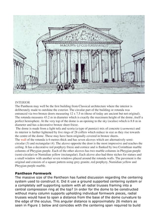 INTERIOR
The Pantheon may well be the ﬁrst building from Classical architecture where the interior is
deliberately made to outshine the exterior. The circular part of the building or rotunda was
entranced via two bronze doors measuring 12 x 7.5 m (those of today are ancient but not original).
The rotunda measures 43.2 m in diameter which is exactly the maximum height of the dome, itself a
perfect hemisphere. At the very top of the dome is an opening to the sky (oculus) which is 8.8 m in
diameter and has a decorative bronze sheet frieze.
The dome is made from a light tufa and scoria (a type of pumice) mix of concrete (caementa) and
its interior is further lightened by ﬁve rings of 28 coffers which reduce in size as they rise towards
the centre of the dome. These may have been originally covered in bronze sheets.
The wall of the rotunda is 6 metres thick and has seven alcoves which are alternatively semi-
circular (3) and rectangular (4). The alcove opposite the door is the most impressive and reaches the
ceiling. It has a decorative red porphyry frieze and cornice and is ﬂanked by two Corinthian marble
columns of Phrygian purple. Each of the other alcoves has two marble columns in Phrygian purple
(semi-circular) or Numidian yellow (rectangular). Each alcove also had three niches for statues and
a small window with another seven windows placed around the rotunda walls. The pavement is the
original and consists of a square pattern using grey granite, red porphyry, Numidian yellow and
Phrygian purple marble.
Pantheon Formwork
The massive size of the Pantheon has fueled discussion regarding the centering
system used to construct it. Did it use a ground supported centering system or
a completely self supporting system with all radial trusses framing into a
central compression ring at the top? In order for the dome to be constructed
without many column supports upholding individual formwork pieces, radial
trusses would have to span a distance from the base of the dome curvature to
the edge of the oculus. This angular distance is approximately 26 meters as
seen in Figure 1 below and coincides with the centering span required to build
 