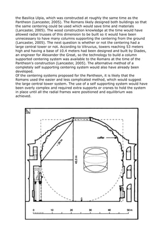 the Basilica Ulpia, which was constructed at roughly the same time as the
Pantheon (Lancaster, 2005). The Romans likely designed both buildings so that
the same centering could be used which would save time and materials
(Lancaster, 2005). The wood construction knowledge at the time would have
allowed radial trusses of this dimension to be built so it would have been
unnecessary to have many columns supporting the centering from the ground
(Lancaster, 2005). The next question is whether or not the centering had a
large central tower or not. According to Vitruvius, towers reaching 53 meters
high and having a base of 10.4 meters had been designed and built by Diades,
an engineer for Alexander the Great, so the technology to build a column
supported centering system was available to the Romans at the time of the
Pantheon's construction (Lancaster, 2005). The alternative method of a
completely self supporting centering system would also have already been
developed.
Of the centering systems proposed for the Pantheon, it is likely that the
Romans used the easier and less complicated method, which would suggest
the large central tower system. The use of a self supporting system would have
been overly complex and required extra supports or cranes to hold the system
in place until all the radial frames were positioned and equilibrium was
achieved.
 
