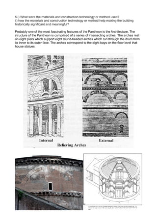 5.i) What were the materials and construction technology or method used?
ii) how the materials and construction technology or method help making the building
historically significant and meaningful?
Probably one of the most fascinating features of the Pantheon is the Architecture. The
structure of the Pantheon is comprised of a series of intersecting arches. The arches rest
on eight piers which support eight round-headed arches which run through the drum from
its inner to its outer face. The arches correspond to the eight bays on the floor level that
house statues.
 