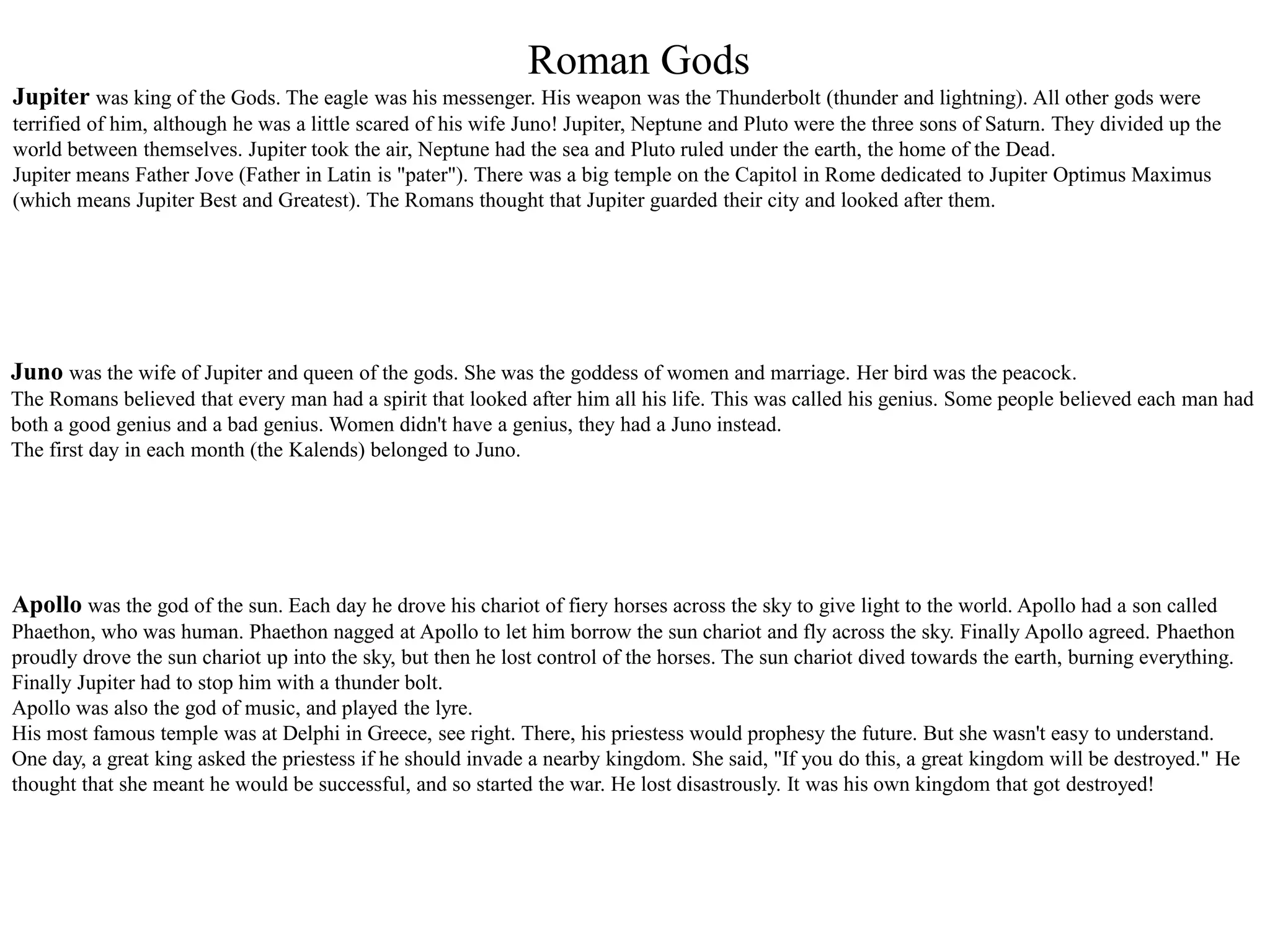 Roman Gods
Jupiter was king of the Gods. The eagle was his messenger. His weapon was the Thunderbolt (thunder and lightning). All other gods were
terrified of him, although he was a little scared of his wife Juno! Jupiter, Neptune and Pluto were the three sons of Saturn. They divided up the
world between themselves. Jupiter took the air, Neptune had the sea and Pluto ruled under the earth, the home of the Dead.
Jupiter means Father Jove (Father in Latin is "pater"). There was a big temple on the Capitol in Rome dedicated to Jupiter Optimus Maximus
(which means Jupiter Best and Greatest). The Romans thought that Jupiter guarded their city and looked after them.
Juno was the wife of Jupiter and queen of the gods. She was the goddess of women and marriage. Her bird was the peacock.
The Romans believed that every man had a spirit that looked after him all his life. This was called his genius. Some people believed each man had
both a good genius and a bad genius. Women didn't have a genius, they had a Juno instead.
The first day in each month (the Kalends) belonged to Juno.
Apollo was the god of the sun. Each day he drove his chariot of fiery horses across the sky to give light to the world. Apollo had a son called
Phaethon, who was human. Phaethon nagged at Apollo to let him borrow the sun chariot and fly across the sky. Finally Apollo agreed. Phaethon
proudly drove the sun chariot up into the sky, but then he lost control of the horses. The sun chariot dived towards the earth, burning everything.
Finally Jupiter had to stop him with a thunder bolt.
Apollo was also the god of music, and played the lyre.
His most famous temple was at Delphi in Greece, see right. There, his priestess would prophesy the future. But she wasn't easy to understand.
One day, a great king asked the priestess if he should invade a nearby kingdom. She said, "If you do this, a great kingdom will be destroyed." He
thought that she meant he would be successful, and so started the war. He lost disastrously. It was his own kingdom that got destroyed!
 