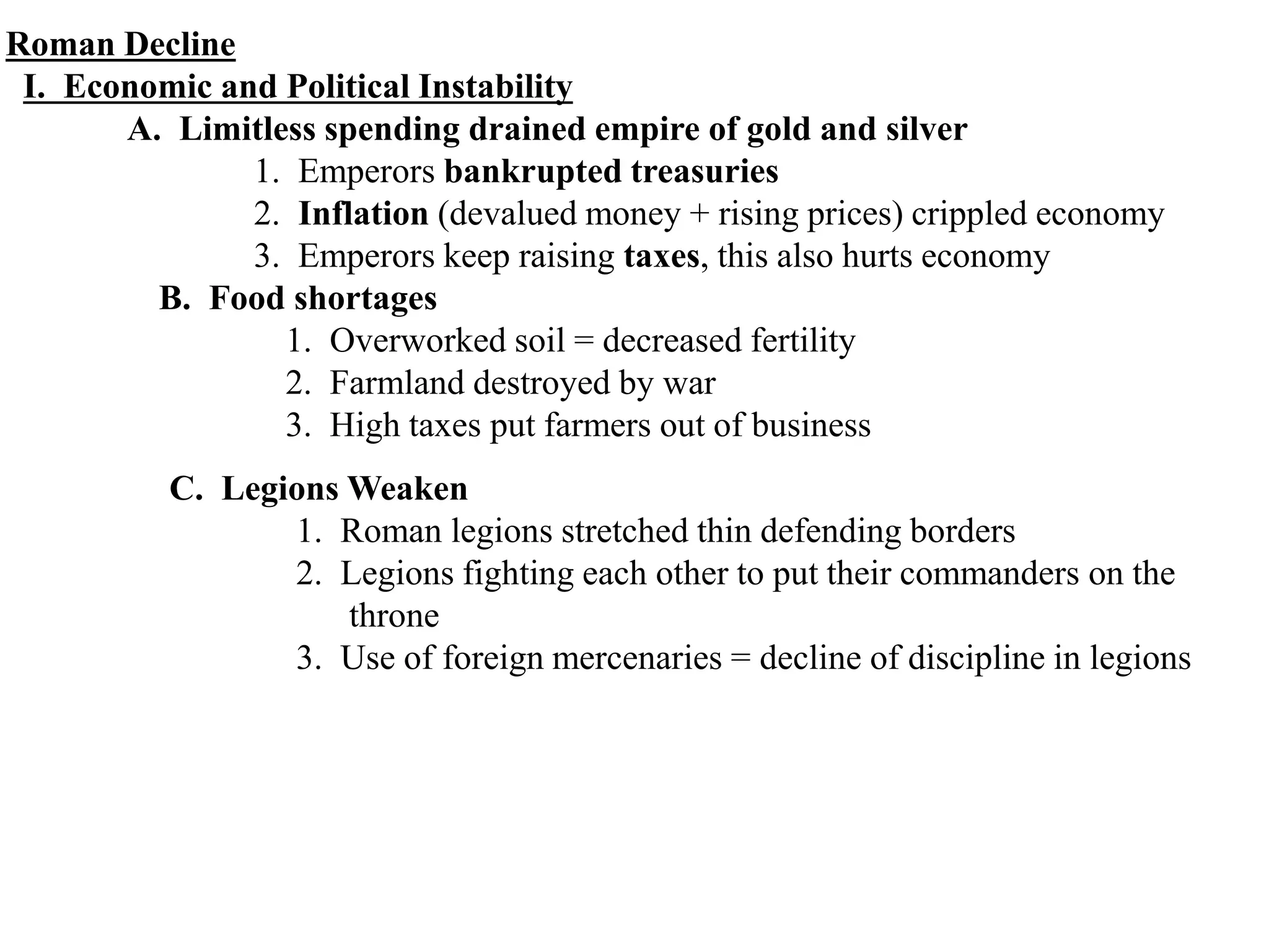 Roman Decline
I. Economic and Political Instability
A. Limitless spending drained empire of gold and silver
1. Emperors bankrupted treasuries
2. Inflation (devalued money + rising prices) crippled economy
3. Emperors keep raising taxes, this also hurts economy
B. Food shortages
1. Overworked soil = decreased fertility
2. Farmland destroyed by war
3. High taxes put farmers out of business
C. Legions Weaken
1. Roman legions stretched thin defending borders
2. Legions fighting each other to put their commanders on the
throne
3. Use of foreign mercenaries = decline of discipline in legions
 
