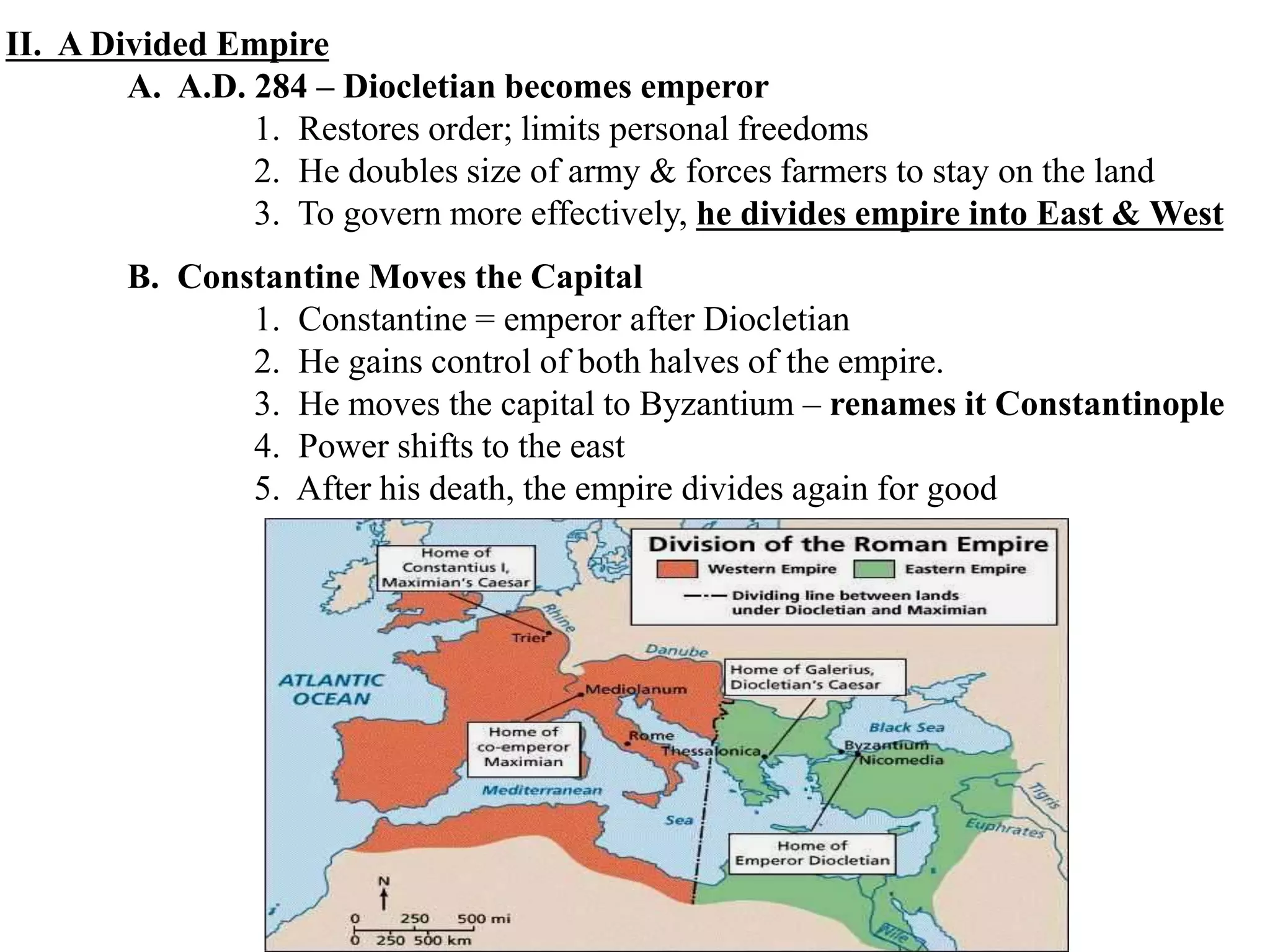 II. A Divided Empire
A. A.D. 284 – Diocletian becomes emperor
1. Restores order; limits personal freedoms
2. He doubles size of army & forces farmers to stay on the land
3. To govern more effectively, he divides empire into East & West
B. Constantine Moves the Capital
1. Constantine = emperor after Diocletian
2. He gains control of both halves of the empire.
3. He moves the capital to Byzantium – renames it Constantinople
4. Power shifts to the east
5. After his death, the empire divides again for good
 