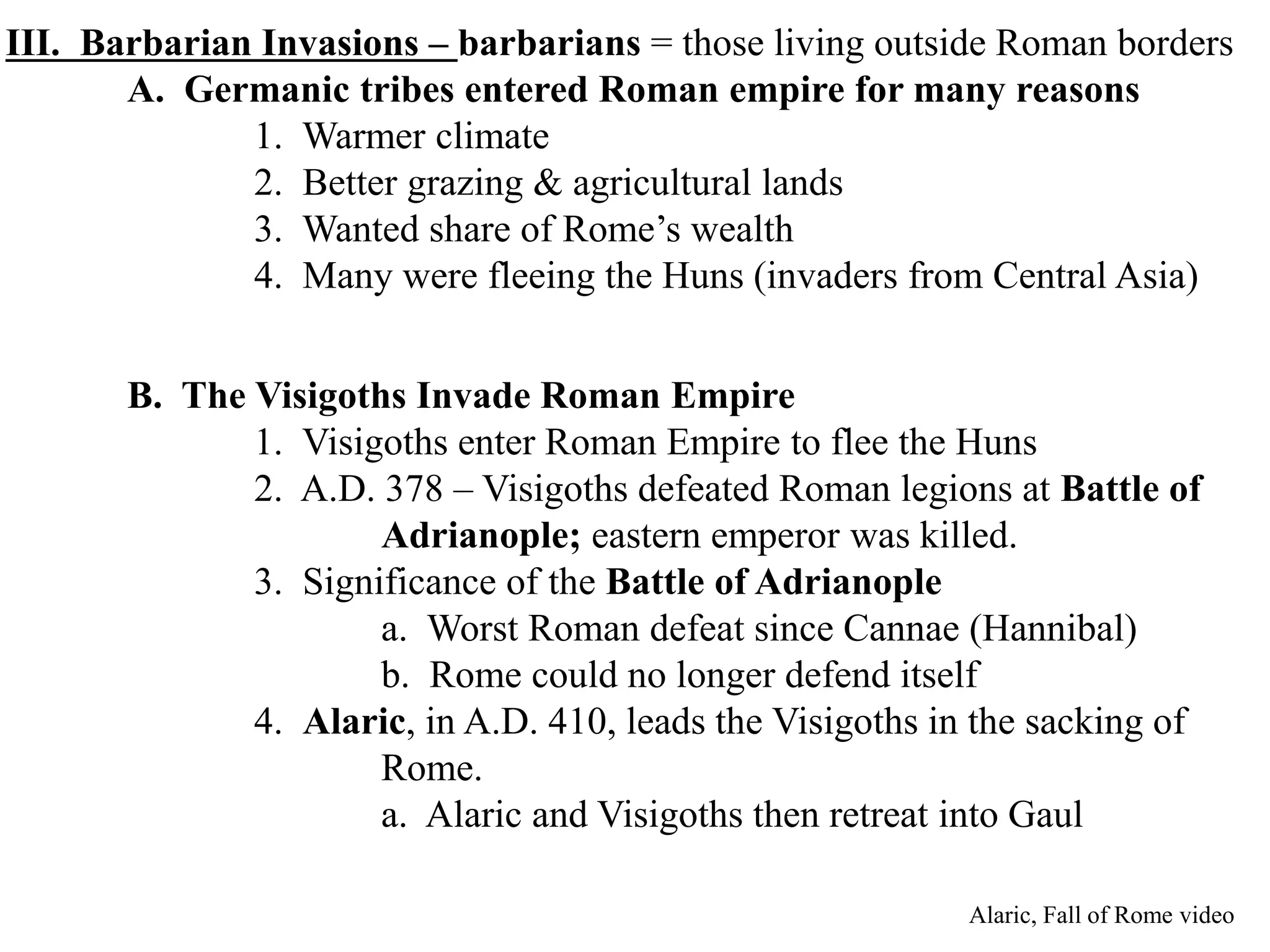 III. Barbarian Invasions – barbarians = those living outside Roman borders
A. Germanic tribes entered Roman empire for many reasons
1. Warmer climate
2. Better grazing & agricultural lands
3. Wanted share of Rome’s wealth
4. Many were fleeing the Huns (invaders from Central Asia)
B. The Visigoths Invade Roman Empire
1. Visigoths enter Roman Empire to flee the Huns
2. A.D. 378 – Visigoths defeated Roman legions at Battle of
Adrianople; eastern emperor was killed.
3. Significance of the Battle of Adrianople
a. Worst Roman defeat since Cannae (Hannibal)
b. Rome could no longer defend itself
4. Alaric, in A.D. 410, leads the Visigoths in the sacking of
Rome.
a. Alaric and Visigoths then retreat into Gaul
Alaric, Fall of Rome video
 