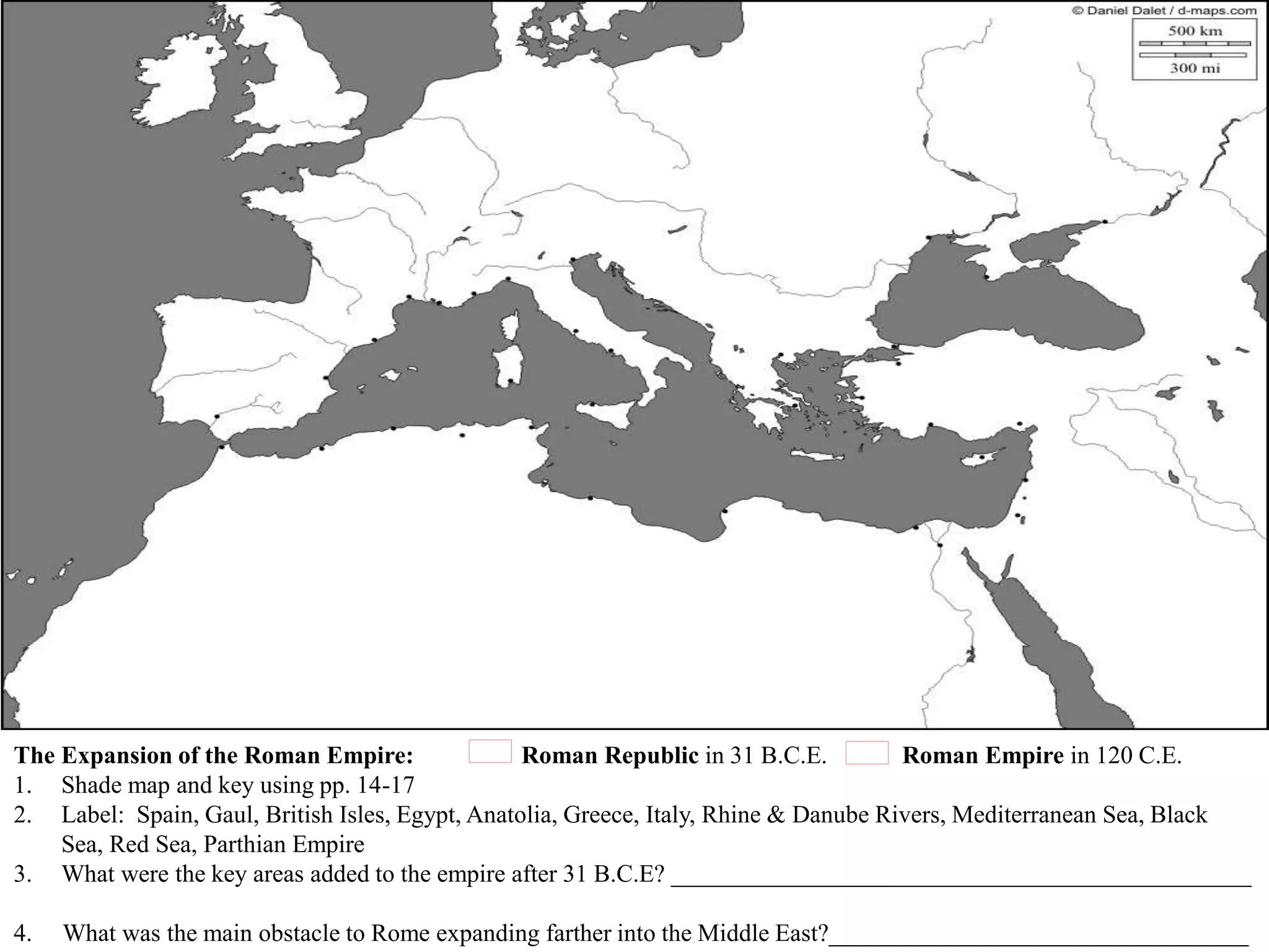 The Expansion of the Roman Empire: Roman Republic in 31 B.C.E. Roman Empire in 120 C.E.
1. Shade map and key using pp. 14-17
2. Label: Spain, Gaul, British Isles, Egypt, Anatolia, Greece, Italy, Rhine & Danube Rivers, Mediterranean Sea, Black
Sea, Red Sea, Parthian Empire
3. What were the key areas added to the empire after 31 B.C.E? _______________________________________________
4. What was the main obstacle to Rome expanding farther into the Middle East?__________________________________
 