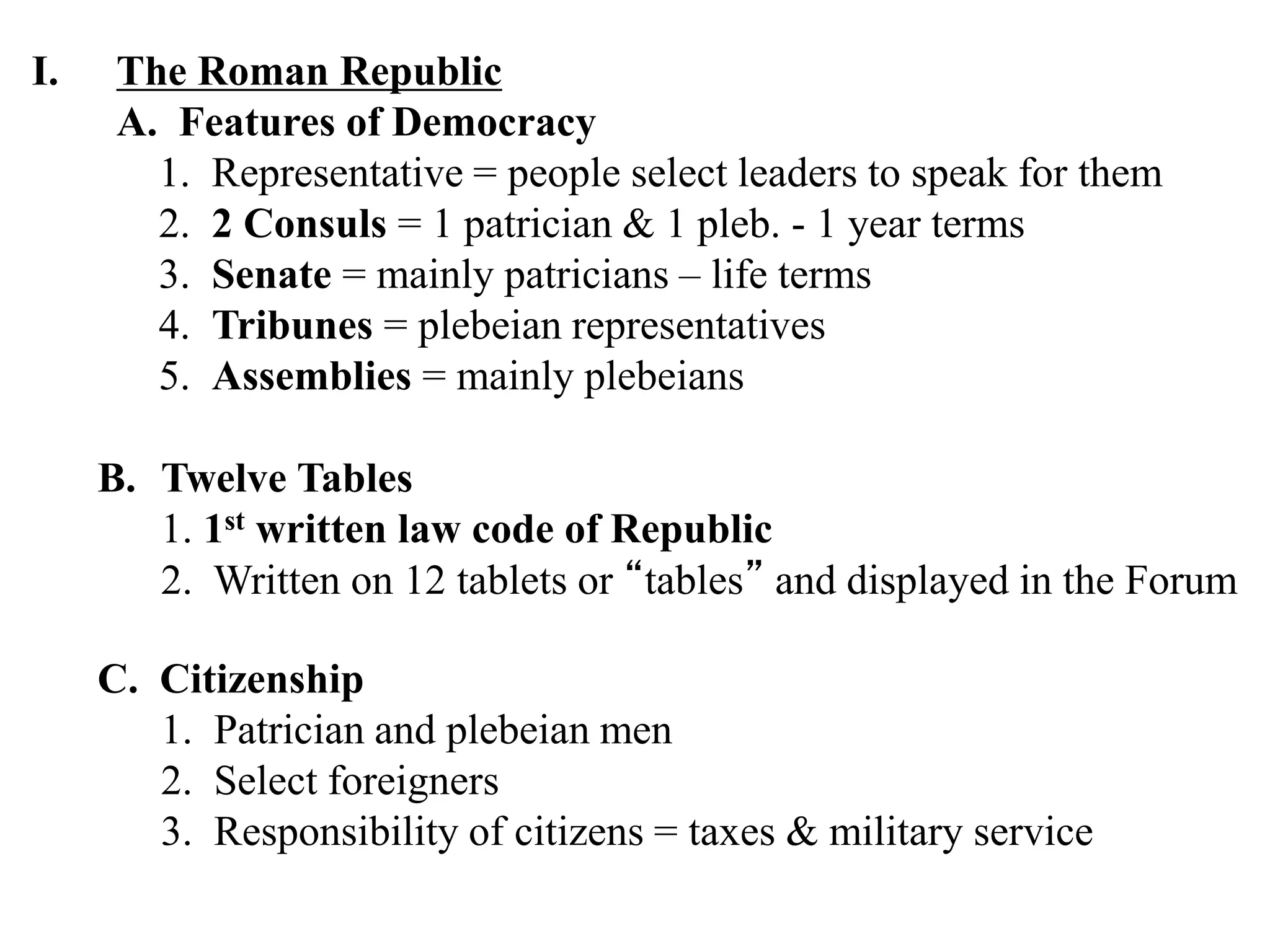 I. The Roman Republic
A. Features of Democracy
1. Representative = people select leaders to speak for them
2. 2 Consuls = 1 patrician & 1 pleb. - 1 year terms
3. Senate = mainly patricians – life terms
4. Tribunes = plebeian representatives
5. Assemblies = mainly plebeians
C. Citizenship
1. Patrician and plebeian men
2. Select foreigners
3. Responsibility of citizens = taxes & military service
B. Twelve Tables
1. 1st written law code of Republic
2. Written on 12 tablets or “tables” and displayed in the Forum
 