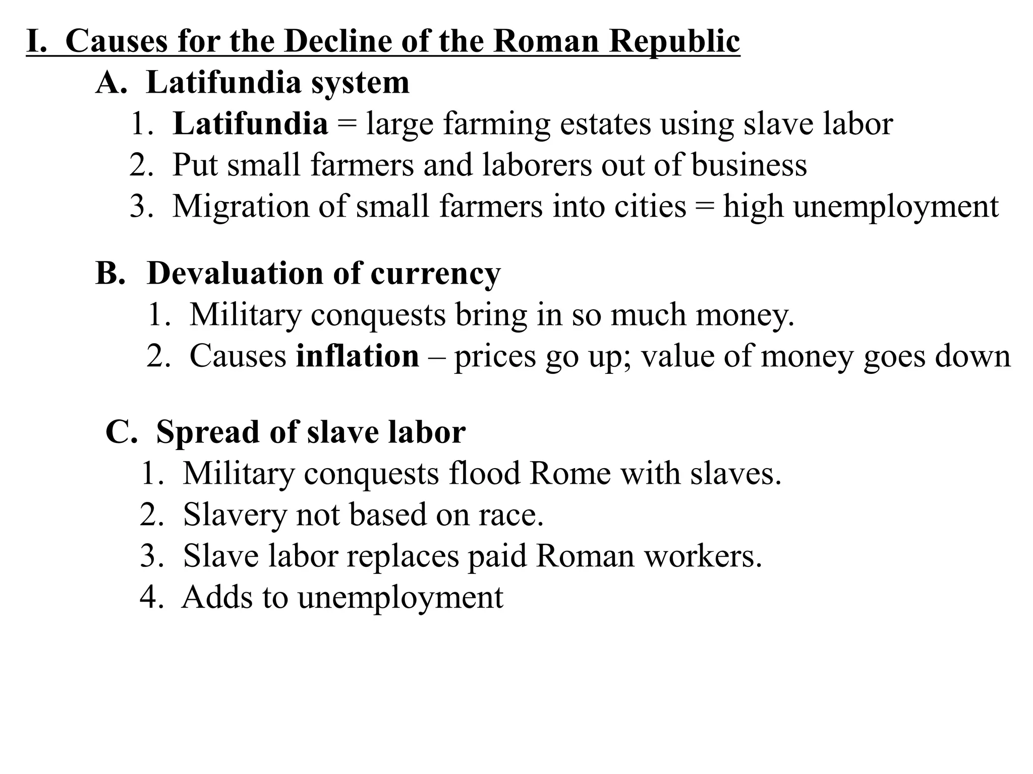 I. Causes for the Decline of the Roman Republic
A. Latifundia system
1. Latifundia = large farming estates using slave labor
2. Put small farmers and laborers out of business
3. Migration of small farmers into cities = high unemployment
B. Devaluation of currency
1. Military conquests bring in so much money.
2. Causes inflation – prices go up; value of money goes down
C. Spread of slave labor
1. Military conquests flood Rome with slaves.
2. Slavery not based on race.
3. Slave labor replaces paid Roman workers.
4. Adds to unemployment
 