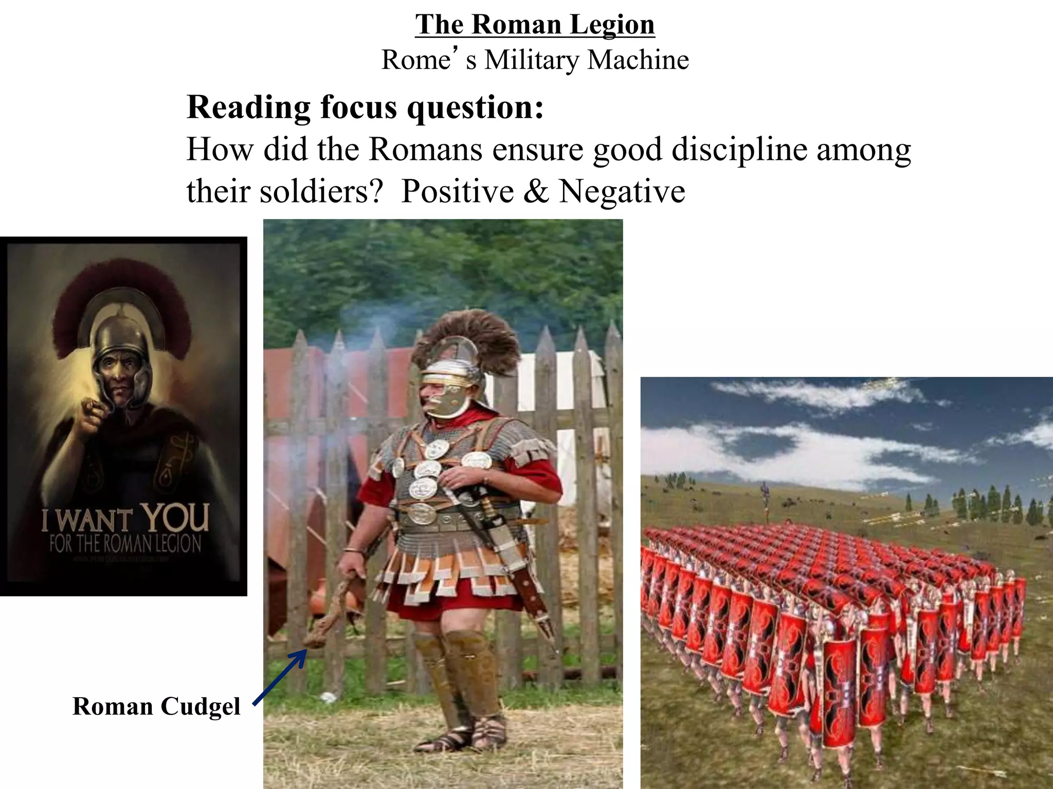 The Roman Legion
Rome’s Military Machine
Reading focus question:
How did the Romans ensure good discipline among
their soldiers? Positive & Negative
Roman Cudgel
 