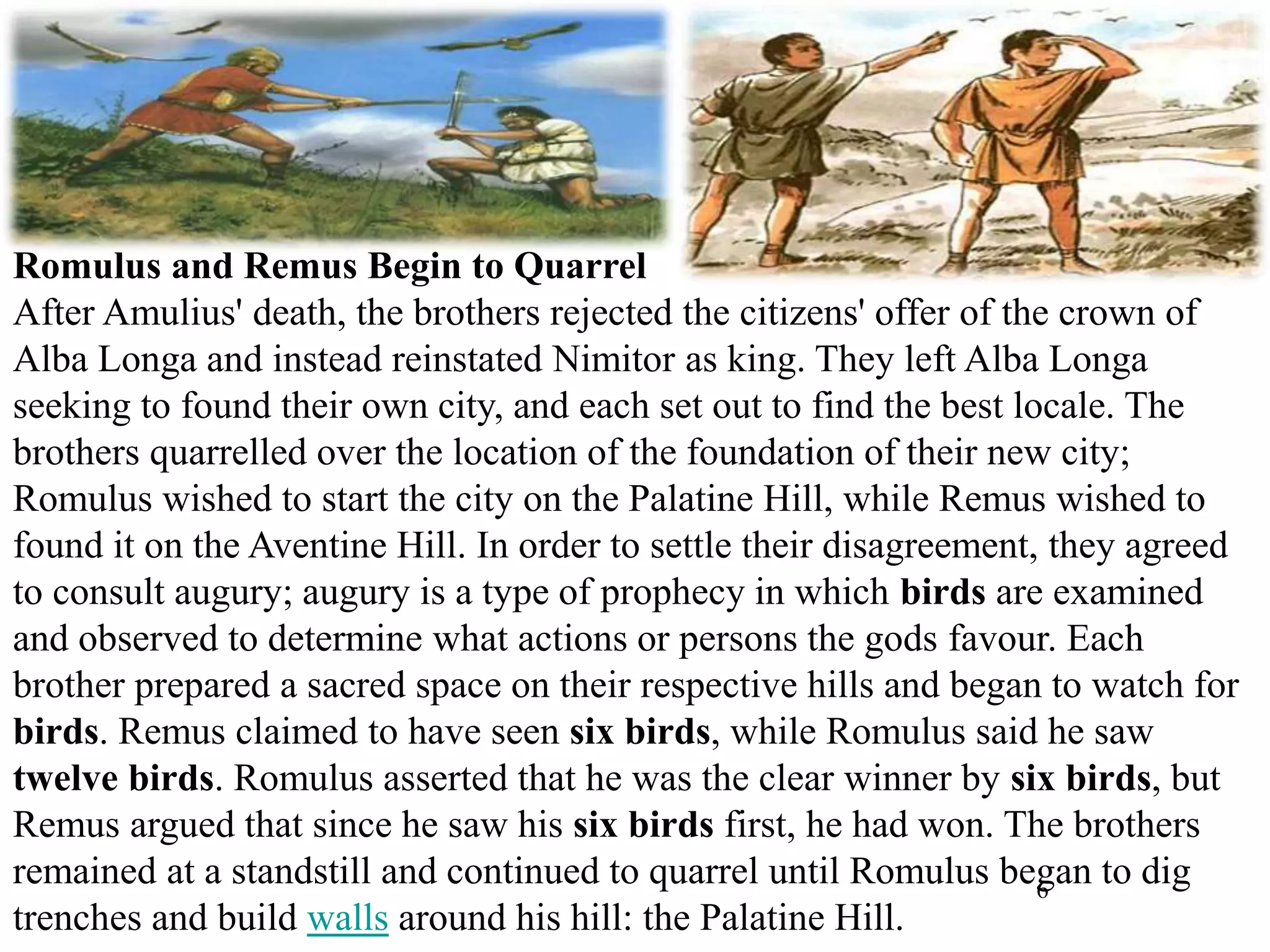 6
Romulus and Remus Begin to Quarrel
After Amulius' death, the brothers rejected the citizens' offer of the crown of
Alba Longa and instead reinstated Nimitor as king. They left Alba Longa
seeking to found their own city, and each set out to find the best locale. The
brothers quarrelled over the location of the foundation of their new city;
Romulus wished to start the city on the Palatine Hill, while Remus wished to
found it on the Aventine Hill. In order to settle their disagreement, they agreed
to consult augury; augury is a type of prophecy in which birds are examined
and observed to determine what actions or persons the gods favour. Each
brother prepared a sacred space on their respective hills and began to watch for
birds. Remus claimed to have seen six birds, while Romulus said he saw
twelve birds. Romulus asserted that he was the clear winner by six birds, but
Remus argued that since he saw his six birds first, he had won. The brothers
remained at a standstill and continued to quarrel until Romulus began to dig
trenches and build walls around his hill: the Palatine Hill.
 