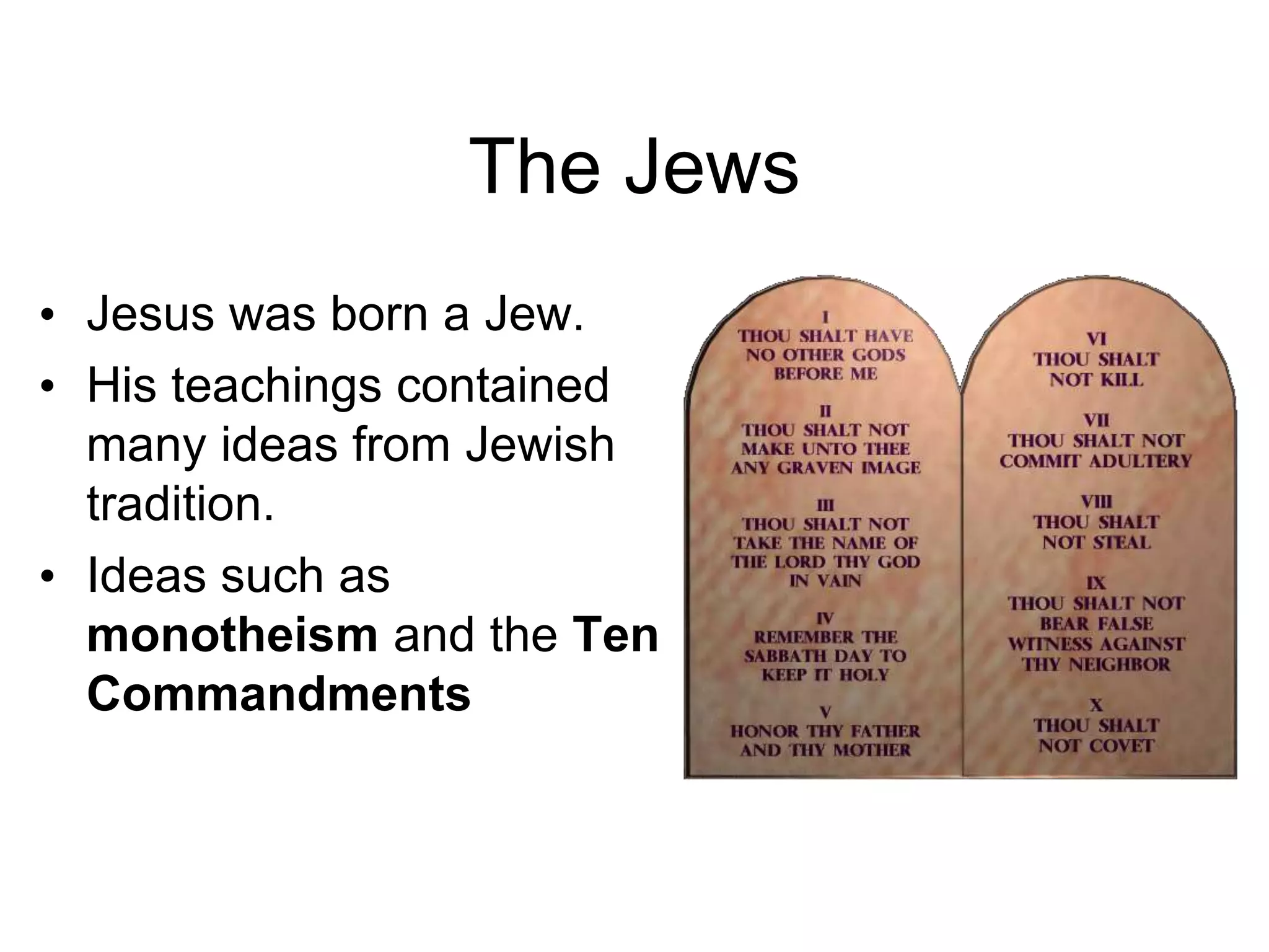 The Jews
• Jesus was born a Jew.
• His teachings contained
many ideas from Jewish
tradition.
• Ideas such as
monotheism and the Ten
Commandments
 