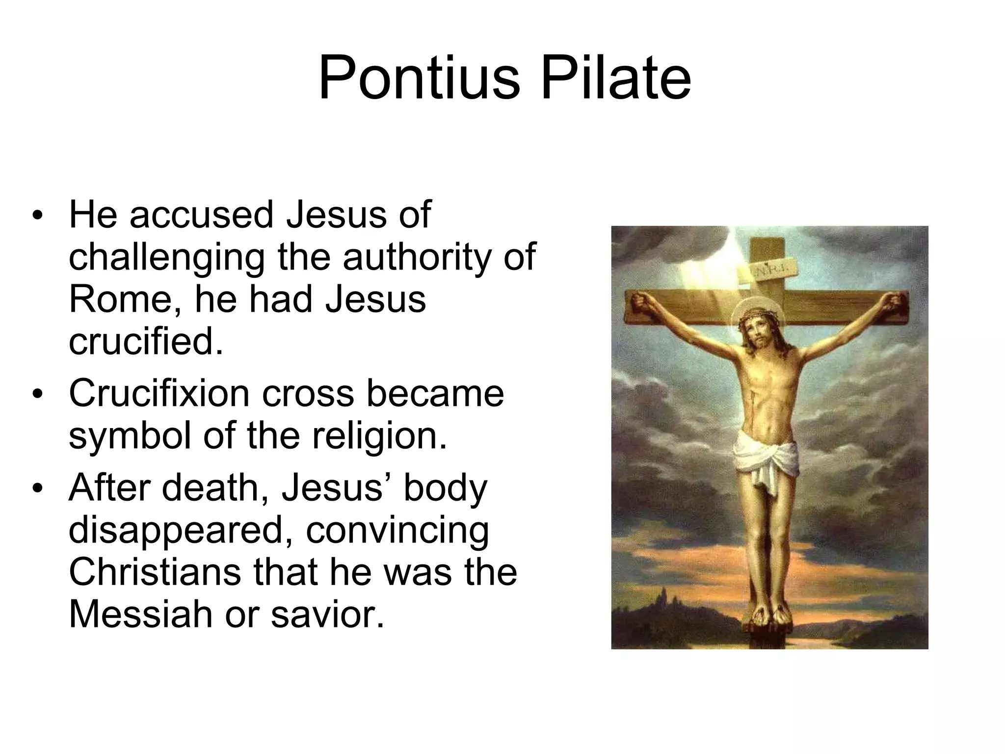 Pontius Pilate
• He accused Jesus of
challenging the authority of
Rome, he had Jesus
crucified.
• Crucifixion cross became
symbol of the religion.
• After death, Jesus’ body
disappeared, convincing
Christians that he was the
Messiah or savior.
 