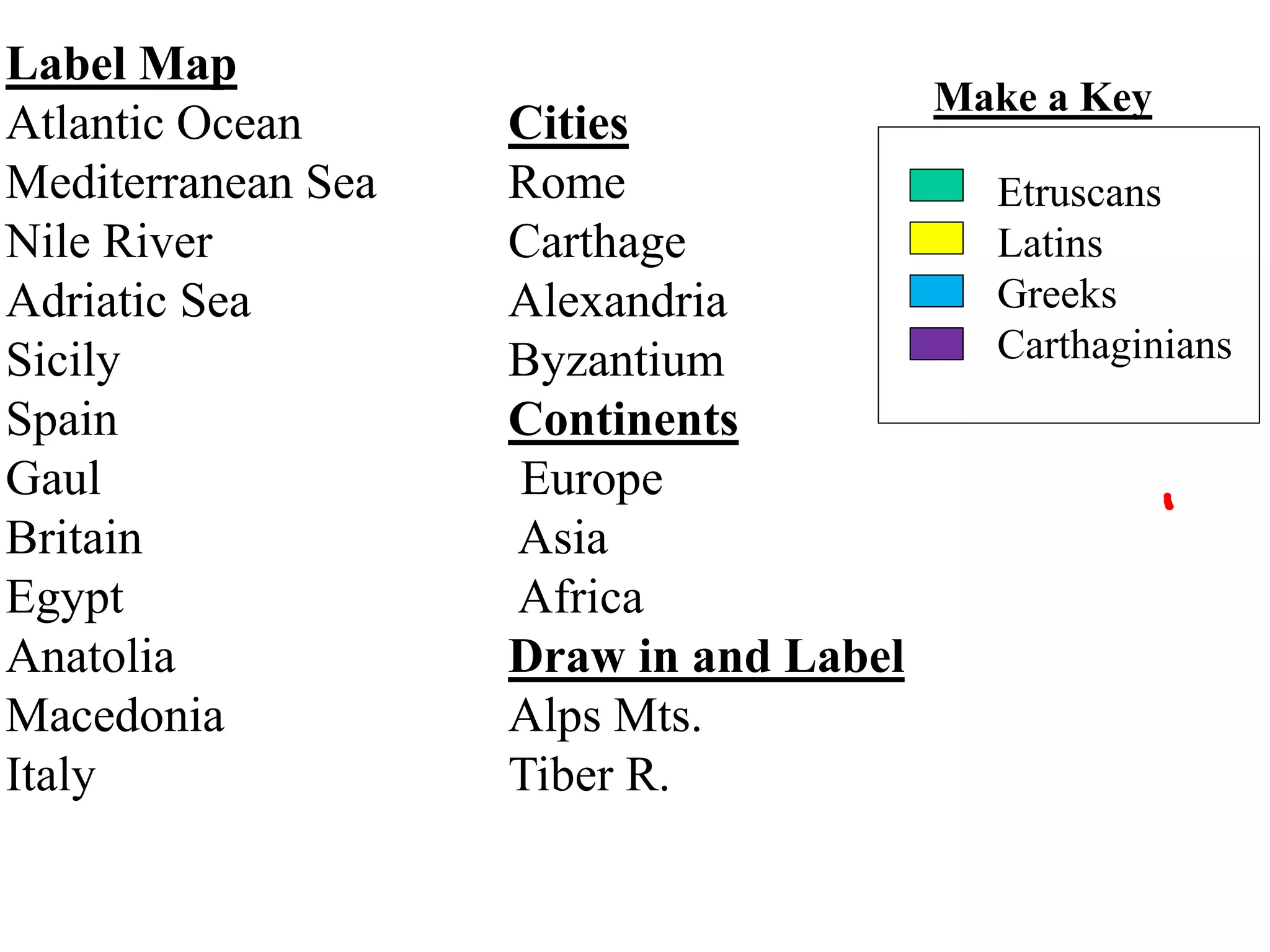 Label Map
Atlantic Ocean Cities
Mediterranean Sea Rome
Nile River Carthage
Adriatic Sea Alexandria
Sicily Byzantium
Spain Continents
Gaul Europe
Britain Asia
Egypt Africa
Anatolia Draw in and Label
Macedonia Alps Mts.
Italy Tiber R.
Make a Key
Etruscans
Latins
Greeks
Carthaginians
 