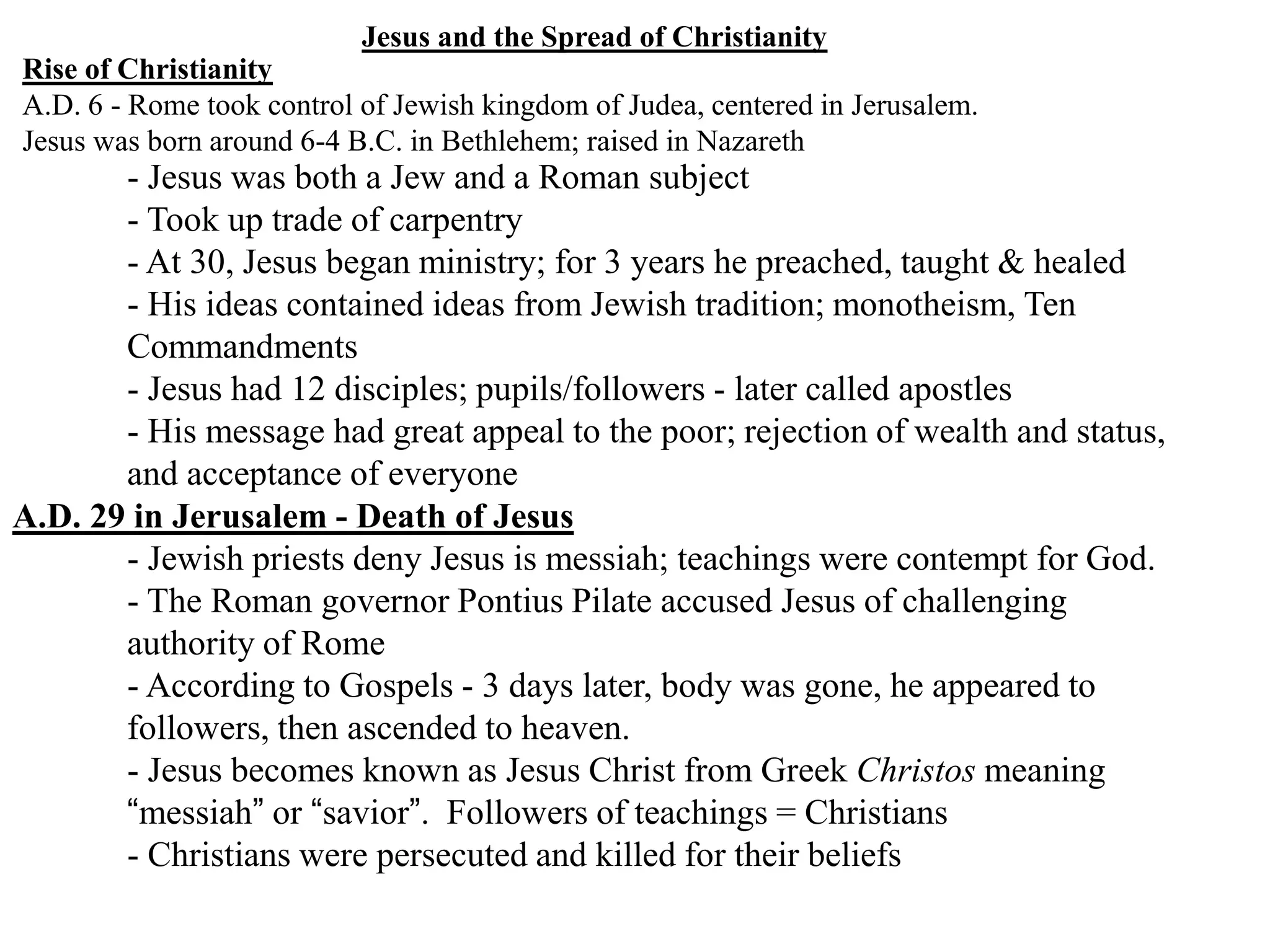 Jesus and the Spread of Christianity
Rise of Christianity
A.D. 6 - Rome took control of Jewish kingdom of Judea, centered in Jerusalem.
Jesus was born around 6-4 B.C. in Bethlehem; raised in Nazareth
- Jesus was both a Jew and a Roman subject
- Took up trade of carpentry
- At 30, Jesus began ministry; for 3 years he preached, taught & healed
- His ideas contained ideas from Jewish tradition; monotheism, Ten
Commandments
- Jesus had 12 disciples; pupils/followers - later called apostles
- His message had great appeal to the poor; rejection of wealth and status,
and acceptance of everyone
A.D. 29 in Jerusalem - Death of Jesus
- Jewish priests deny Jesus is messiah; teachings were contempt for God.
- The Roman governor Pontius Pilate accused Jesus of challenging
authority of Rome
- According to Gospels - 3 days later, body was gone, he appeared to
followers, then ascended to heaven.
- Jesus becomes known as Jesus Christ from Greek Christos meaning
“messiah” or “savior”. Followers of teachings = Christians
- Christians were persecuted and killed for their beliefs
 