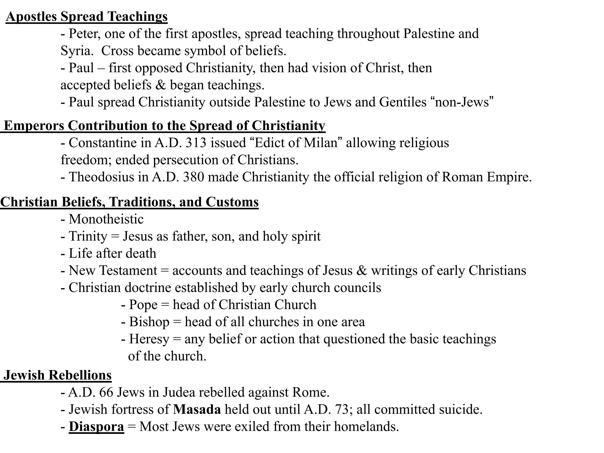 Apostles Spread Teachings
- Peter, one of the first apostles, spread teaching throughout Palestine and
Syria. Cross became symbol of beliefs.
- Paul – first opposed Christianity, then had vision of Christ, then
accepted beliefs & began teachings.
- Paul spread Christianity outside Palestine to Jews and Gentiles “non-Jews”
Emperors Contribution to the Spread of Christianity
- Constantine in A.D. 313 issued “Edict of Milan” allowing religious
freedom; ended persecution of Christians.
- Theodosius in A.D. 380 made Christianity the official religion of Roman Empire.
Christian Beliefs, Traditions, and Customs
- Monotheistic
- Trinity = Jesus as father, son, and holy spirit
- Life after death
- New Testament = accounts and teachings of Jesus & writings of early Christians
- Christian doctrine established by early church councils
- Pope = head of Christian Church
- Bishop = head of all churches in one area
- Heresy = any belief or action that questioned the basic teachings
of the church.
Jewish Rebellions
- A.D. 66 Jews in Judea rebelled against Rome.
- Jewish fortress of Masada held out until A.D. 73; all committed suicide.
- Diaspora = Most Jews were exiled from their homelands.
 