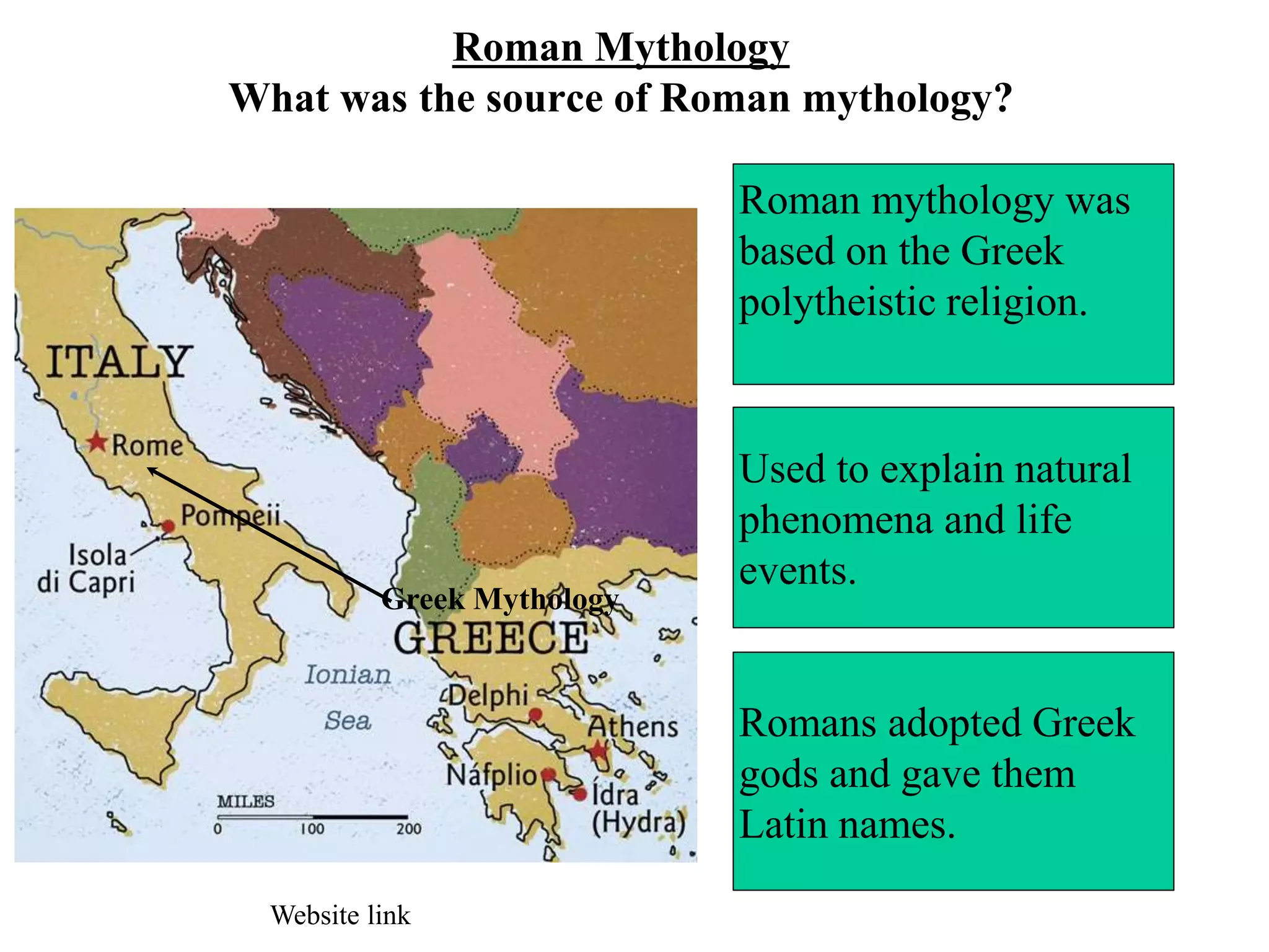 Roman Mythology
What was the source of Roman mythology?
Roman mythology was
based on the Greek
polytheistic religion.
Used to explain natural
phenomena and life
events.
Romans adopted Greek
gods and gave them
Latin names.
Greek Mythology
Website link
 